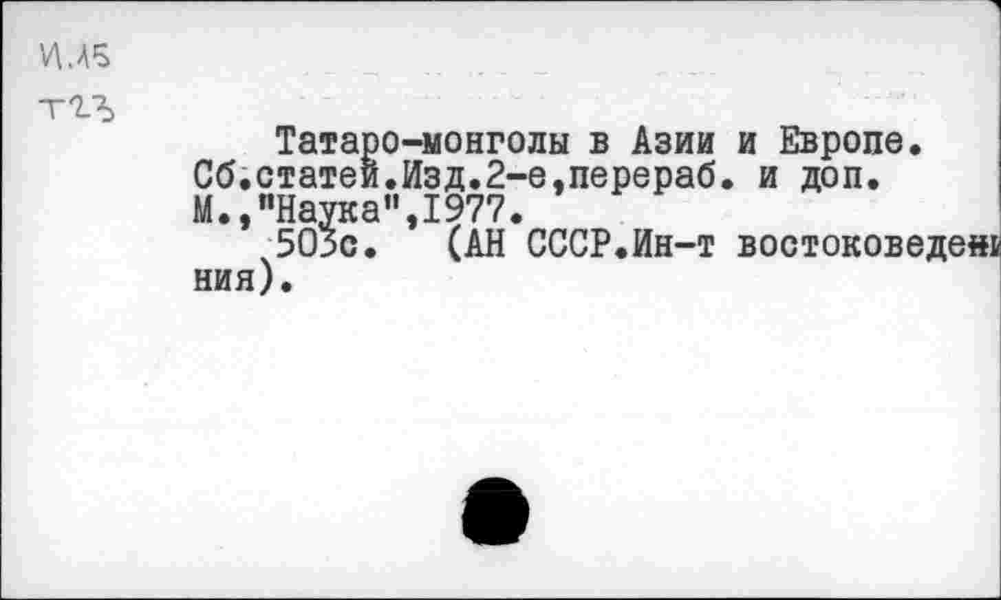 ﻿УМ5
тгъ
Татаро-монголы в Азии и Европе.
Сб.статей.Изд.2-е,перераб. и доп.
М.,"Наука”,1977.
503с. (АН СССР.Ин-т востоковеде« ния).